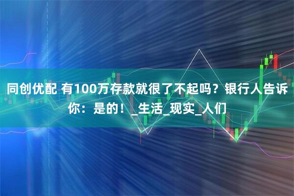 同创优配 有100万存款就很了不起吗？银行人告诉你：是的！_生活_现实_人们