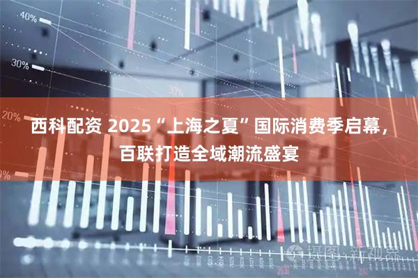 西科配资 2025“上海之夏”国际消费季启幕，百联打造全域潮流盛宴