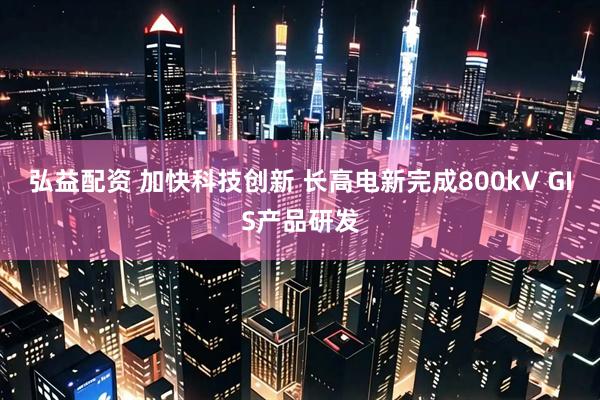 弘益配资 加快科技创新 长高电新完成800kV GIS产品研发