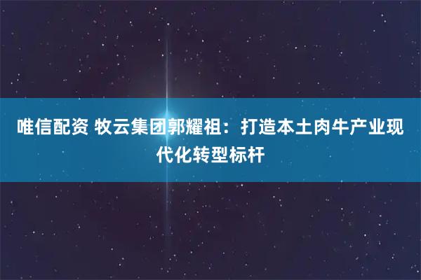 唯信配资 牧云集团郭耀祖：打造本土肉牛产业现代化转型标杆