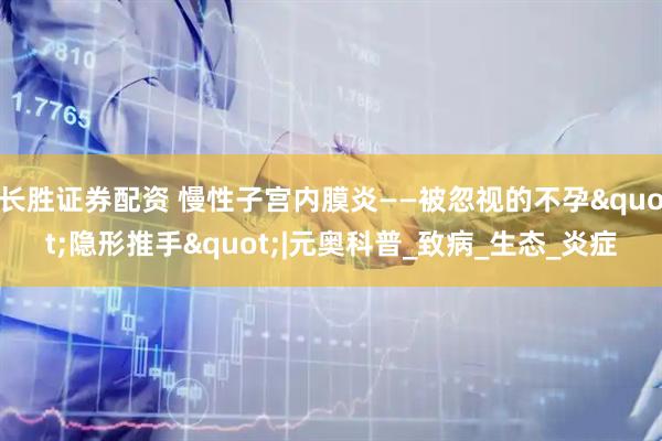 长胜证券配资 慢性子宫内膜炎——被忽视的不孕"隐形推手"|元奥科普_致病_生态_炎症