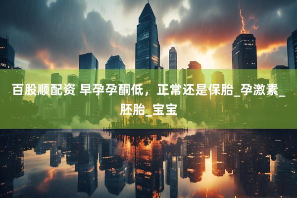 百股顺配资 早孕孕酮低，正常还是保胎_孕激素_胚胎_宝宝