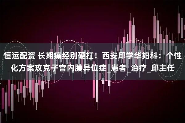 恒运配资 长期痛经别硬扛！西安邱学华妇科：个性化方案攻克子宫内膜异位症_患者_治疗_邱主任