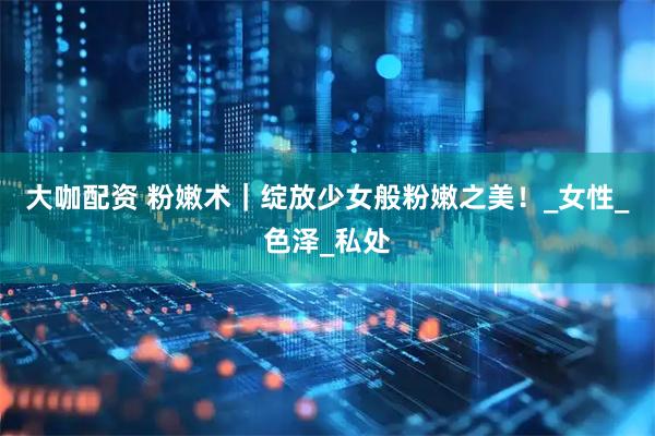 大咖配资 粉嫩术｜绽放少女般粉嫩之美！_女性_色泽_私处