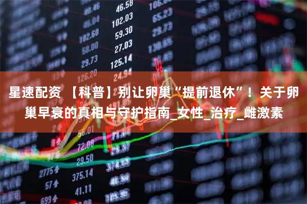 星速配资 【科普】别让卵巢“提前退休”！关于卵巢早衰的真相与守护指南_女性_治疗_雌激素