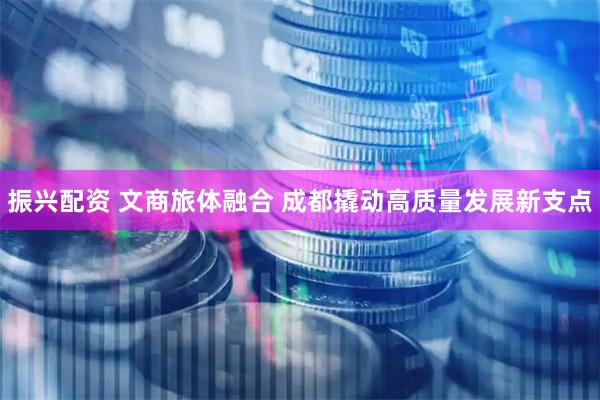 振兴配资 文商旅体融合 成都撬动高质量发展新支点