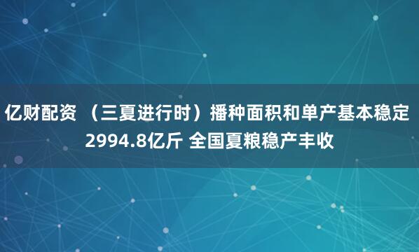 亿财配资 （三夏进行时）播种面积和单产基本稳定 2994.8亿斤 全国夏粮稳产丰收