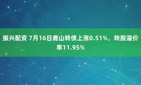 振兴配资 7月16日鹿山转债上涨0.51%，转股溢价率11.95%