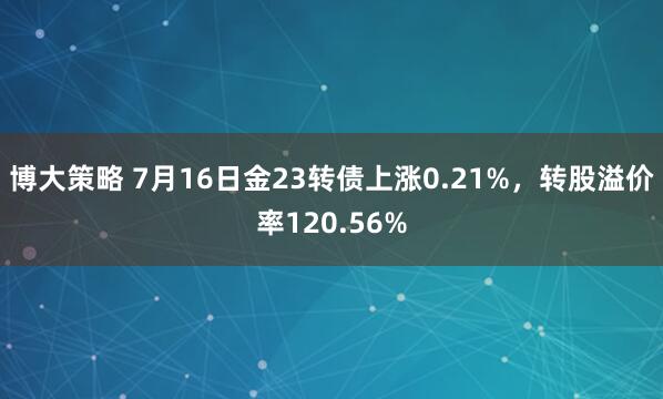博大策略 7月16日金23转债上涨0.21%，转股溢价率120.56%