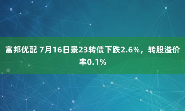 富邦优配 7月16日景23转债下跌2.6%，转股溢价率0.1%
