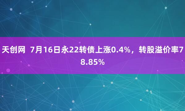 天创网  7月16日永22转债上涨0.4%，转股溢价率78.85%