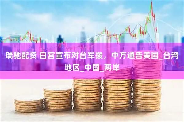 瑞驰配资 白宫宣布对台军援，中方通告美国_台湾地区_中国_两岸