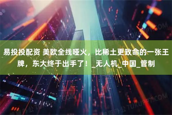 易投投配资 美欧全线哑火，比稀土更致命的一张王牌，东大终于出手了！_无人机_中国_管制