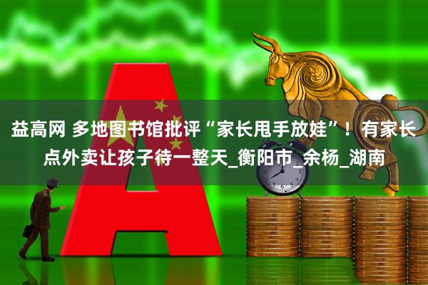 益高网 多地图书馆批评“家长甩手放娃”！有家长点外卖让孩子待一整天_衡阳市_余杨_湖南