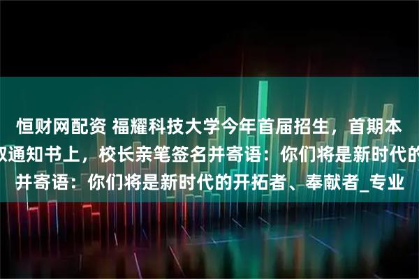 恒财网配资 福耀科技大学今年首届招生，首期本科50人集结完毕！录取通知书上，校长亲笔签名并寄语：你们将是新时代的开拓者、奉献者_专业
