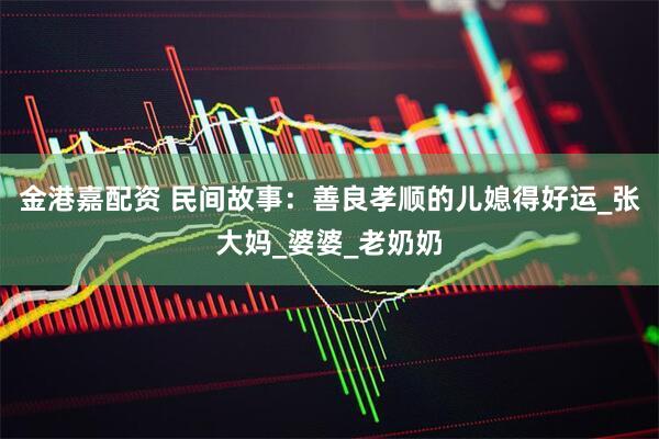 金港嘉配资 民间故事：善良孝顺的儿媳得好运_张大妈_婆婆_老奶奶