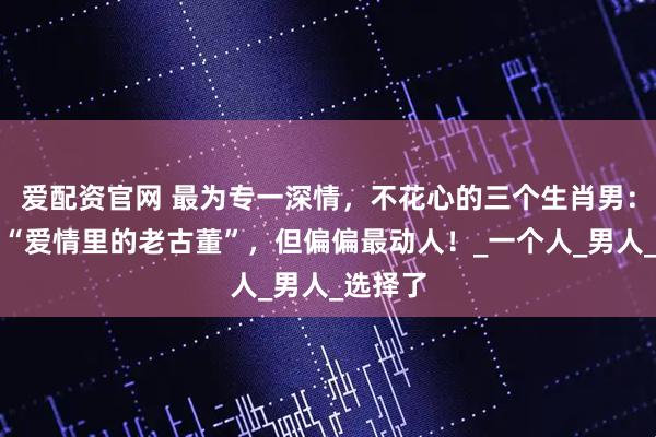 爱配资官网 最为专一深情，不花心的三个生肖男：他们是“爱情里的老古董”，但偏偏最动人！_一个人_男人_选择了