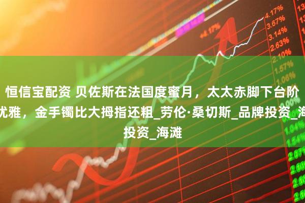 恒信宝配资 贝佐斯在法国度蜜月，太太赤脚下台阶仍优雅，金手镯比大拇指还粗_劳伦·桑切斯_品牌投资_海滩