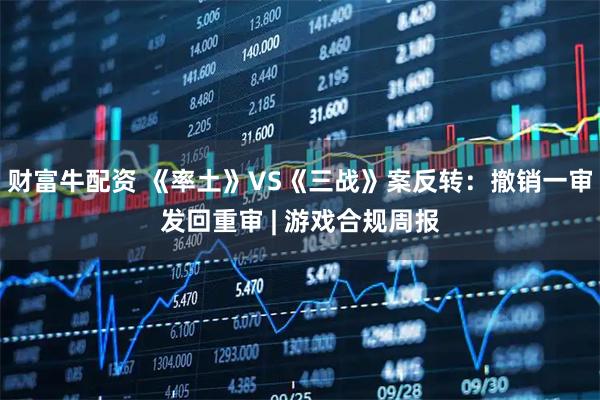 财富牛配资 《率土》VS《三战》案反转：撤销一审发回重审 | 游戏合规周报