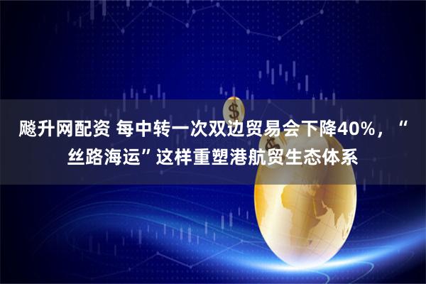 飚升网配资 每中转一次双边贸易会下降40%，“丝路海运”这样重塑港航贸生态体系