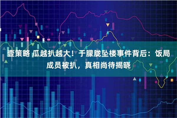 壹策略 瓜越扒越大！于朦胧坠楼事件背后：饭局成员被扒，真相尚待揭晓