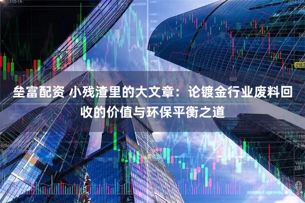 垒富配资 小残渣里的大文章:论镀金行业废料回收的价值与环保平衡之道