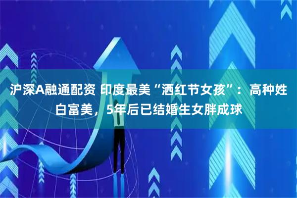 沪深A融通配资 印度最美“洒红节女孩”：高种姓白富美，5年后已结婚生女胖成球