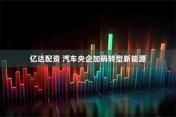 亿达配资 汽车央企加码转型新能源