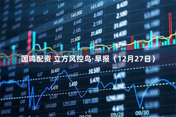 国鸣配资 立方风控鸟·早报（12月27日）