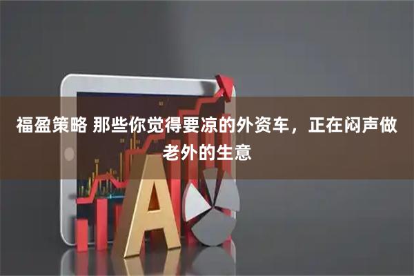 福盈策略 那些你觉得要凉的外资车，正在闷声做老外的生意