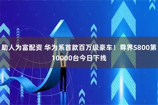 助人为富配资 华为系首款百万级豪车！尊界S800第10000台今日下线