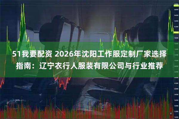 51我要配资 2026年沈阳工作服定制厂家选择指南：辽宁衣行人服装有限公司与行业推荐
