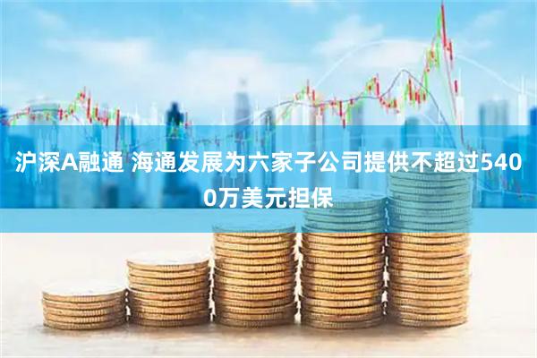 沪深A融通 海通发展为六家子公司提供不超过5400万美元担保