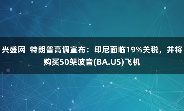 兴盛网  特朗普高调宣布：印尼面临19%关税，并将购买50架波音(BA.US)飞机