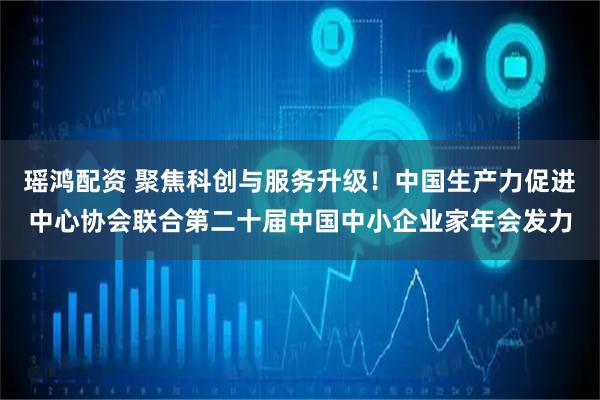 瑶鸿配资 聚焦科创与服务升级！中国生产力促进中心协会联合第二十届中国中小企业家年会发力