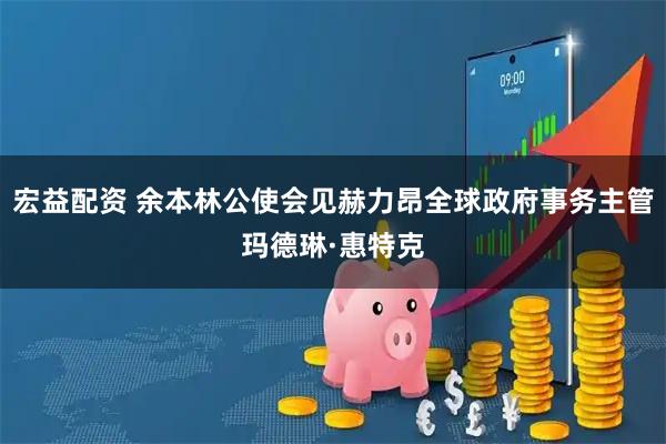 宏益配资 余本林公使会见赫力昂全球政府事务主管玛德琳·惠特克