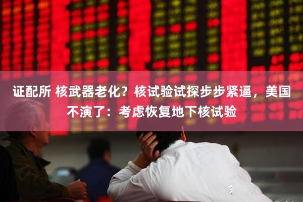 证配所 核武器老化？核试验试探步步紧逼，美国不演了：考虑恢复地下核试验