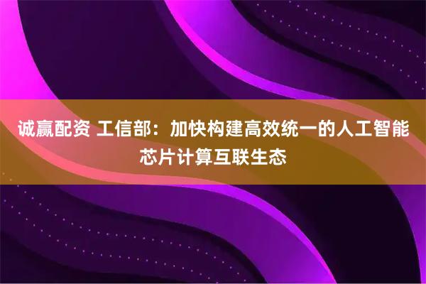 诚赢配资 工信部：加快构建高效统一的人工智能芯片计算互联生态