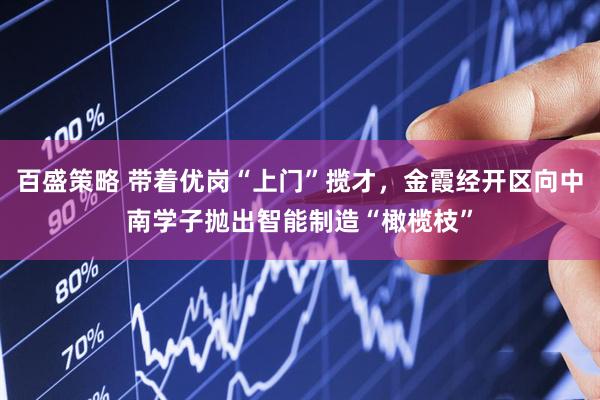 百盛策略 带着优岗“上门”揽才，金霞经开区向中南学子抛出智能制造“橄榄枝”