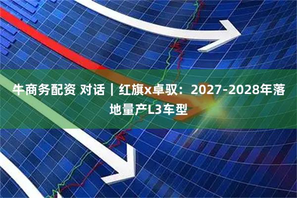 牛商务配资 对话｜红旗x卓驭：2027-2028年落地量产L3车型