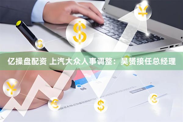 亿操盘配资 上汽大众人事调整：吴赟接任总经理